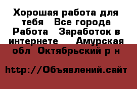 Хорошая работа для тебя - Все города Работа » Заработок в интернете   . Амурская обл.,Октябрьский р-н